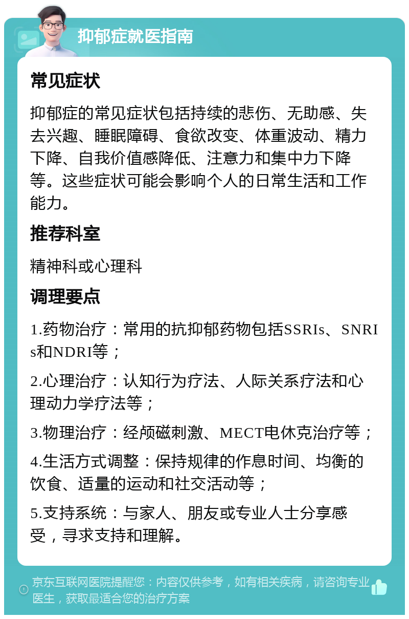 抑郁症就医指南 常见症状 抑郁症的常见症状包括持续的悲伤、无助感、失去兴趣、睡眠障碍、食欲改变、体重波动、精力下降、自我价值感降低、注意力和集中力下降等。这些症状可能会影响个人的日常生活和工作能力。 推荐科室 精神科或心理科 调理要点 1.药物治疗：常用的抗抑郁药物包括SSRIs、SNRIs和NDRI等； 2.心理治疗：认知行为疗法、人际关系疗法和心理动力学疗法等； 3.物理治疗：经颅磁刺激、MECT电休克治疗等； 4.生活方式调整：保持规律的作息时间、均衡的饮食、适量的运动和社交活动等； 5.支持系统：与家人、朋友或专业人士分享感受，寻求支持和理解。