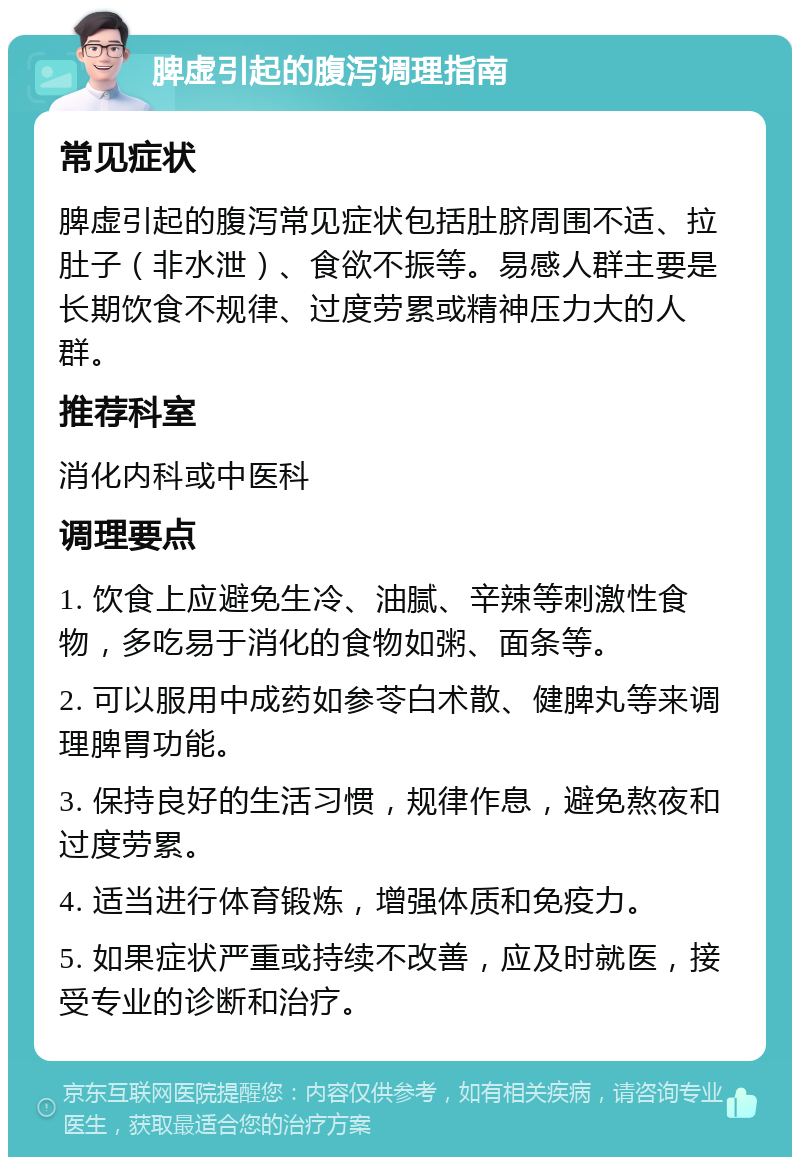 脾虚引起的腹泻调理指南 常见症状 脾虚引起的腹泻常见症状包括肚脐周围不适、拉肚子（非水泄）、食欲不振等。易感人群主要是长期饮食不规律、过度劳累或精神压力大的人群。 推荐科室 消化内科或中医科 调理要点 1. 饮食上应避免生冷、油腻、辛辣等刺激性食物，多吃易于消化的食物如粥、面条等。 2. 可以服用中成药如参苓白术散、健脾丸等来调理脾胃功能。 3. 保持良好的生活习惯，规律作息，避免熬夜和过度劳累。 4. 适当进行体育锻炼，增强体质和免疫力。 5. 如果症状严重或持续不改善，应及时就医，接受专业的诊断和治疗。