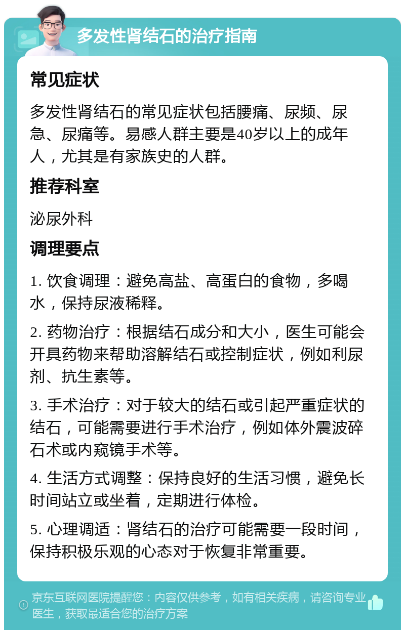 多发性肾结石的治疗指南 常见症状 多发性肾结石的常见症状包括腰痛、尿频、尿急、尿痛等。易感人群主要是40岁以上的成年人，尤其是有家族史的人群。 推荐科室 泌尿外科 调理要点 1. 饮食调理：避免高盐、高蛋白的食物，多喝水，保持尿液稀释。 2. 药物治疗：根据结石成分和大小，医生可能会开具药物来帮助溶解结石或控制症状，例如利尿剂、抗生素等。 3. 手术治疗：对于较大的结石或引起严重症状的结石，可能需要进行手术治疗，例如体外震波碎石术或内窥镜手术等。 4. 生活方式调整：保持良好的生活习惯，避免长时间站立或坐着，定期进行体检。 5. 心理调适：肾结石的治疗可能需要一段时间，保持积极乐观的心态对于恢复非常重要。