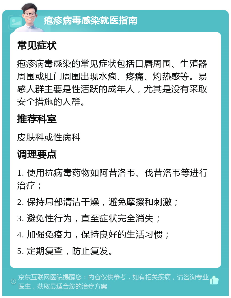 疱疹病毒感染就医指南 常见症状 疱疹病毒感染的常见症状包括口唇周围、生殖器周围或肛门周围出现水疱、疼痛、灼热感等。易感人群主要是性活跃的成年人，尤其是没有采取安全措施的人群。 推荐科室 皮肤科或性病科 调理要点 1. 使用抗病毒药物如阿昔洛韦、伐昔洛韦等进行治疗； 2. 保持局部清洁干燥，避免摩擦和刺激； 3. 避免性行为，直至症状完全消失； 4. 加强免疫力，保持良好的生活习惯； 5. 定期复查，防止复发。