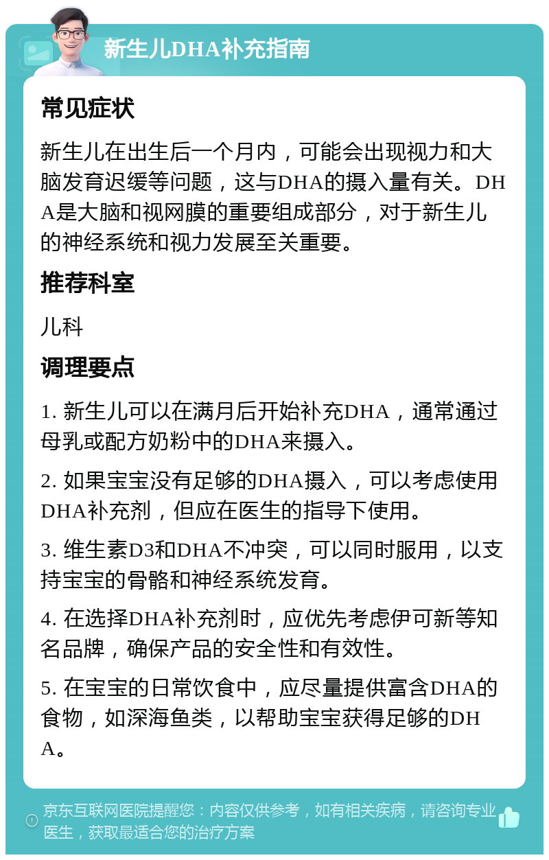 新生儿DHA补充指南 常见症状 新生儿在出生后一个月内，可能会出现视力和大脑发育迟缓等问题，这与DHA的摄入量有关。DHA是大脑和视网膜的重要组成部分，对于新生儿的神经系统和视力发展至关重要。 推荐科室 儿科 调理要点 1. 新生儿可以在满月后开始补充DHA，通常通过母乳或配方奶粉中的DHA来摄入。 2. 如果宝宝没有足够的DHA摄入，可以考虑使用DHA补充剂，但应在医生的指导下使用。 3. 维生素D3和DHA不冲突，可以同时服用，以支持宝宝的骨骼和神经系统发育。 4. 在选择DHA补充剂时，应优先考虑伊可新等知名品牌，确保产品的安全性和有效性。 5. 在宝宝的日常饮食中，应尽量提供富含DHA的食物，如深海鱼类，以帮助宝宝获得足够的DHA。