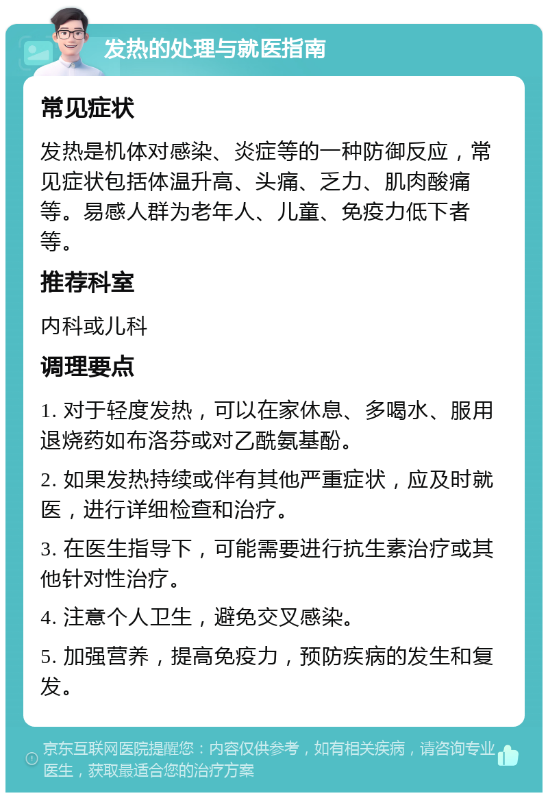 发热的处理与就医指南 常见症状 发热是机体对感染、炎症等的一种防御反应，常见症状包括体温升高、头痛、乏力、肌肉酸痛等。易感人群为老年人、儿童、免疫力低下者等。 推荐科室 内科或儿科 调理要点 1. 对于轻度发热，可以在家休息、多喝水、服用退烧药如布洛芬或对乙酰氨基酚。 2. 如果发热持续或伴有其他严重症状，应及时就医，进行详细检查和治疗。 3. 在医生指导下，可能需要进行抗生素治疗或其他针对性治疗。 4. 注意个人卫生，避免交叉感染。 5. 加强营养，提高免疫力，预防疾病的发生和复发。