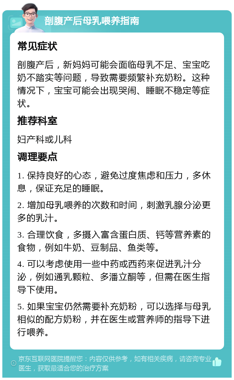 剖腹产后母乳喂养指南 常见症状 剖腹产后，新妈妈可能会面临母乳不足、宝宝吃奶不踏实等问题，导致需要频繁补充奶粉。这种情况下，宝宝可能会出现哭闹、睡眠不稳定等症状。 推荐科室 妇产科或儿科 调理要点 1. 保持良好的心态，避免过度焦虑和压力，多休息，保证充足的睡眠。 2. 增加母乳喂养的次数和时间，刺激乳腺分泌更多的乳汁。 3. 合理饮食，多摄入富含蛋白质、钙等营养素的食物，例如牛奶、豆制品、鱼类等。 4. 可以考虑使用一些中药或西药来促进乳汁分泌，例如通乳颗粒、多潘立酮等，但需在医生指导下使用。 5. 如果宝宝仍然需要补充奶粉，可以选择与母乳相似的配方奶粉，并在医生或营养师的指导下进行喂养。