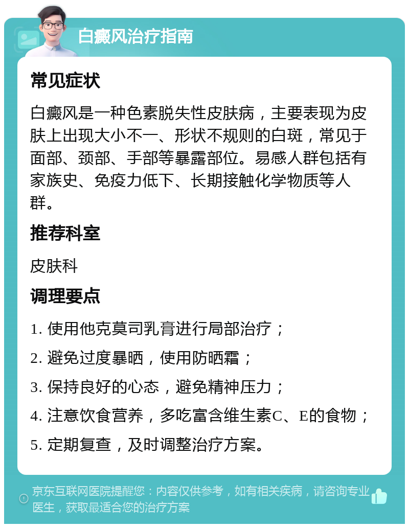 白癜风治疗指南 常见症状 白癜风是一种色素脱失性皮肤病，主要表现为皮肤上出现大小不一、形状不规则的白斑，常见于面部、颈部、手部等暴露部位。易感人群包括有家族史、免疫力低下、长期接触化学物质等人群。 推荐科室 皮肤科 调理要点 1. 使用他克莫司乳膏进行局部治疗； 2. 避免过度暴晒，使用防晒霜； 3. 保持良好的心态，避免精神压力； 4. 注意饮食营养，多吃富含维生素C、E的食物； 5. 定期复查，及时调整治疗方案。