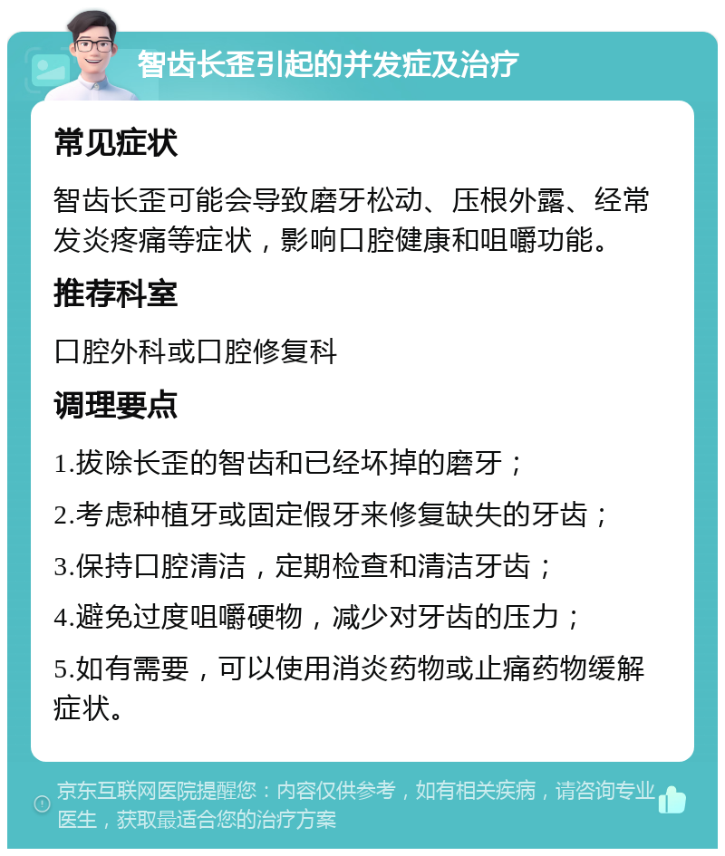 智齿长歪引起的并发症及治疗 常见症状 智齿长歪可能会导致磨牙松动、压根外露、经常发炎疼痛等症状，影响口腔健康和咀嚼功能。 推荐科室 口腔外科或口腔修复科 调理要点 1.拔除长歪的智齿和已经坏掉的磨牙； 2.考虑种植牙或固定假牙来修复缺失的牙齿； 3.保持口腔清洁，定期检查和清洁牙齿； 4.避免过度咀嚼硬物，减少对牙齿的压力； 5.如有需要，可以使用消炎药物或止痛药物缓解症状。