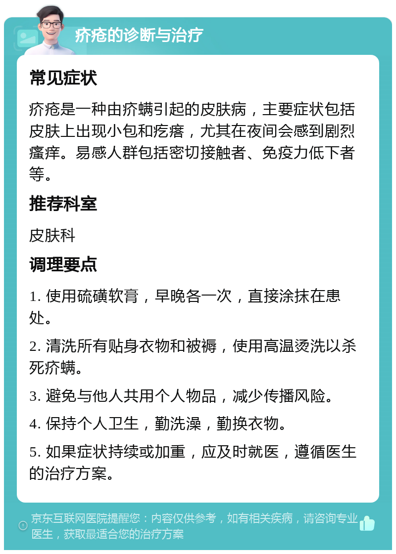 疥疮的诊断与治疗 常见症状 疥疮是一种由疥螨引起的皮肤病，主要症状包括皮肤上出现小包和疙瘩，尤其在夜间会感到剧烈瘙痒。易感人群包括密切接触者、免疫力低下者等。 推荐科室 皮肤科 调理要点 1. 使用硫磺软膏，早晚各一次，直接涂抹在患处。 2. 清洗所有贴身衣物和被褥，使用高温烫洗以杀死疥螨。 3. 避免与他人共用个人物品，减少传播风险。 4. 保持个人卫生，勤洗澡，勤换衣物。 5. 如果症状持续或加重，应及时就医，遵循医生的治疗方案。