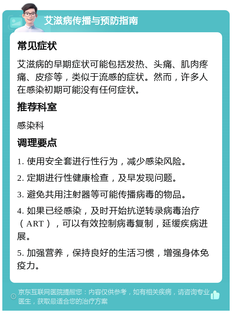 艾滋病传播与预防指南 常见症状 艾滋病的早期症状可能包括发热、头痛、肌肉疼痛、皮疹等，类似于流感的症状。然而，许多人在感染初期可能没有任何症状。 推荐科室 感染科 调理要点 1. 使用安全套进行性行为，减少感染风险。 2. 定期进行性健康检查，及早发现问题。 3. 避免共用注射器等可能传播病毒的物品。 4. 如果已经感染，及时开始抗逆转录病毒治疗（ART），可以有效控制病毒复制，延缓疾病进展。 5. 加强营养，保持良好的生活习惯，增强身体免疫力。