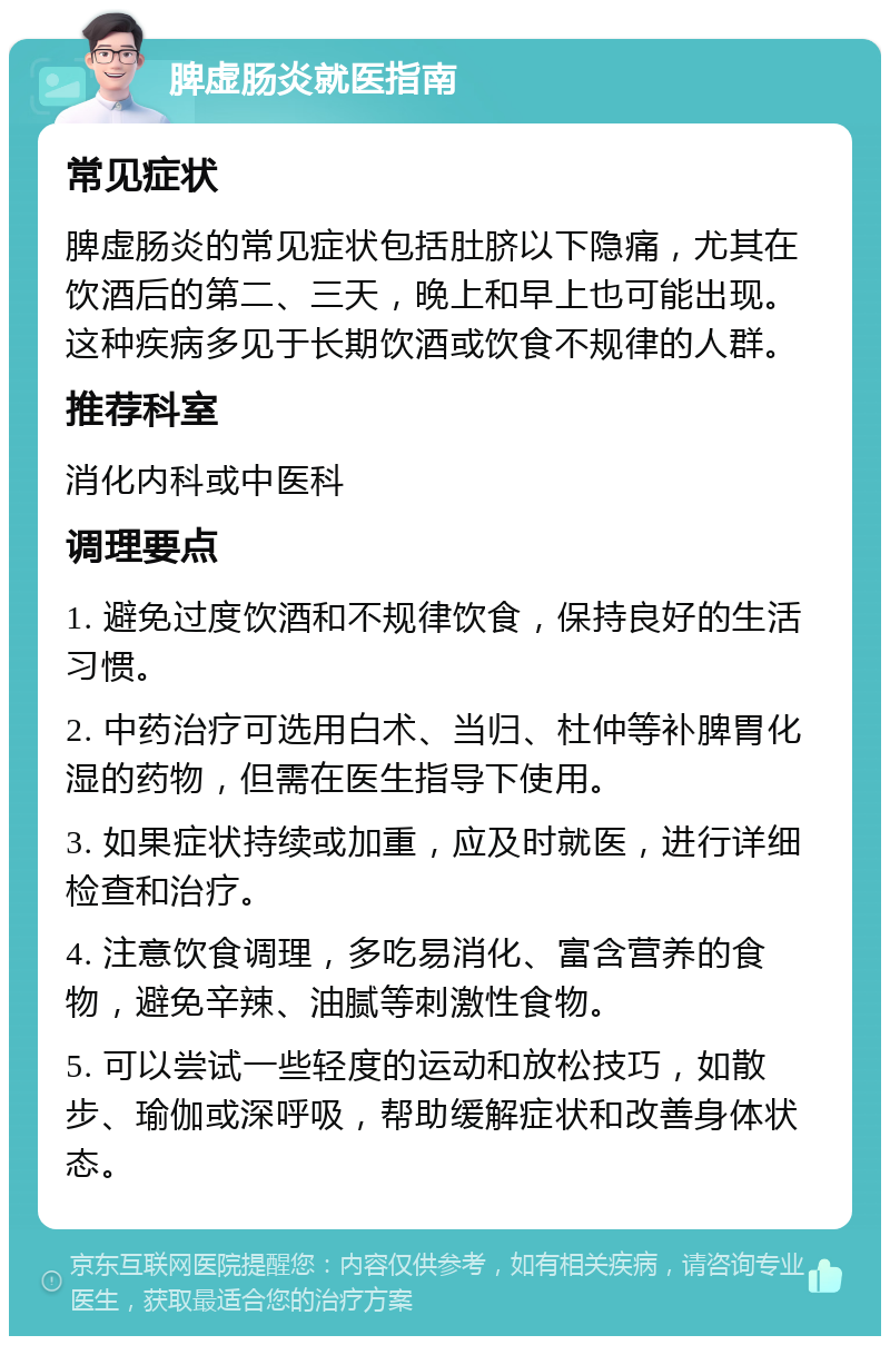 脾虚肠炎就医指南 常见症状 脾虚肠炎的常见症状包括肚脐以下隐痛，尤其在饮酒后的第二、三天，晚上和早上也可能出现。这种疾病多见于长期饮酒或饮食不规律的人群。 推荐科室 消化内科或中医科 调理要点 1. 避免过度饮酒和不规律饮食，保持良好的生活习惯。 2. 中药治疗可选用白术、当归、杜仲等补脾胃化湿的药物，但需在医生指导下使用。 3. 如果症状持续或加重，应及时就医，进行详细检查和治疗。 4. 注意饮食调理，多吃易消化、富含营养的食物，避免辛辣、油腻等刺激性食物。 5. 可以尝试一些轻度的运动和放松技巧，如散步、瑜伽或深呼吸，帮助缓解症状和改善身体状态。