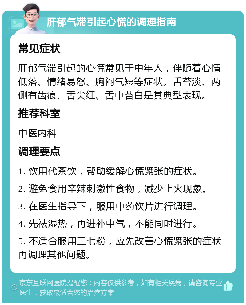 肝郁气滞引起心慌的调理指南 常见症状 肝郁气滞引起的心慌常见于中年人，伴随着心情低落、情绪易怒、胸闷气短等症状。舌苔淡、两侧有齿痕、舌尖红、舌中苔白是其典型表现。 推荐科室 中医内科 调理要点 1. 饮用代茶饮，帮助缓解心慌紧张的症状。 2. 避免食用辛辣刺激性食物，减少上火现象。 3. 在医生指导下，服用中药饮片进行调理。 4. 先祛湿热，再进补中气，不能同时进行。 5. 不适合服用三七粉，应先改善心慌紧张的症状再调理其他问题。