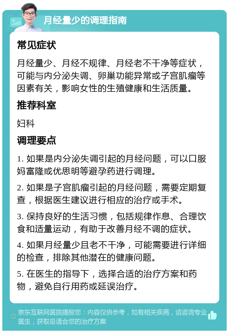 月经量少的调理指南 常见症状 月经量少、月经不规律、月经老不干净等症状，可能与内分泌失调、卵巢功能异常或子宫肌瘤等因素有关，影响女性的生殖健康和生活质量。 推荐科室 妇科 调理要点 1. 如果是内分泌失调引起的月经问题，可以口服妈富隆或优思明等避孕药进行调理。 2. 如果是子宫肌瘤引起的月经问题，需要定期复查，根据医生建议进行相应的治疗或手术。 3. 保持良好的生活习惯，包括规律作息、合理饮食和适量运动，有助于改善月经不调的症状。 4. 如果月经量少且老不干净，可能需要进行详细的检查，排除其他潜在的健康问题。 5. 在医生的指导下，选择合适的治疗方案和药物，避免自行用药或延误治疗。