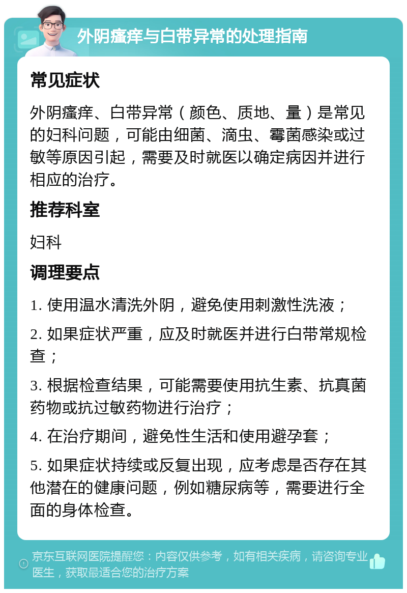 外阴瘙痒与白带异常的处理指南 常见症状 外阴瘙痒、白带异常（颜色、质地、量）是常见的妇科问题，可能由细菌、滴虫、霉菌感染或过敏等原因引起，需要及时就医以确定病因并进行相应的治疗。 推荐科室 妇科 调理要点 1. 使用温水清洗外阴，避免使用刺激性洗液； 2. 如果症状严重，应及时就医并进行白带常规检查； 3. 根据检查结果，可能需要使用抗生素、抗真菌药物或抗过敏药物进行治疗； 4. 在治疗期间，避免性生活和使用避孕套； 5. 如果症状持续或反复出现，应考虑是否存在其他潜在的健康问题，例如糖尿病等，需要进行全面的身体检查。