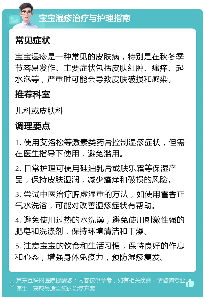 宝宝湿疹治疗与护理指南 常见症状 宝宝湿疹是一种常见的皮肤病，特别是在秋冬季节容易发作。主要症状包括皮肤红肿、瘙痒、起水泡等，严重时可能会导致皮肤破损和感染。 推荐科室 儿科或皮肤科 调理要点 1. 使用艾洛松等激素类药膏控制湿疹症状，但需在医生指导下使用，避免滥用。 2. 日常护理可使用硅油乳膏或肤乐霜等保湿产品，保持皮肤湿润，减少瘙痒和破损的风险。 3. 尝试中医治疗脾虚湿重的方法，如使用霍香正气水洗浴，可能对改善湿疹症状有帮助。 4. 避免使用过热的水洗澡，避免使用刺激性强的肥皂和洗涤剂，保持环境清洁和干燥。 5. 注意宝宝的饮食和生活习惯，保持良好的作息和心态，增强身体免疫力，预防湿疹复发。