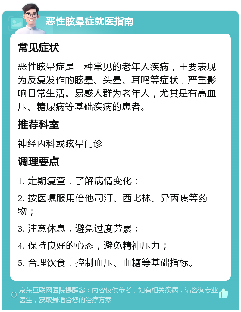 恶性眩晕症就医指南 常见症状 恶性眩晕症是一种常见的老年人疾病，主要表现为反复发作的眩晕、头晕、耳鸣等症状，严重影响日常生活。易感人群为老年人，尤其是有高血压、糖尿病等基础疾病的患者。 推荐科室 神经内科或眩晕门诊 调理要点 1. 定期复查，了解病情变化； 2. 按医嘱服用倍他司汀、西比林、异丙嗪等药物； 3. 注意休息，避免过度劳累； 4. 保持良好的心态，避免精神压力； 5. 合理饮食，控制血压、血糖等基础指标。