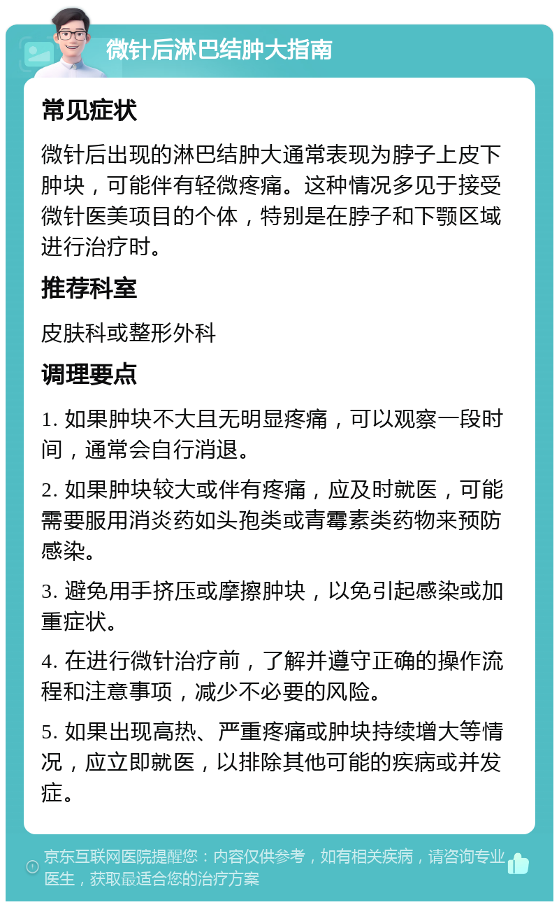 微针后淋巴结肿大指南 常见症状 微针后出现的淋巴结肿大通常表现为脖子上皮下肿块，可能伴有轻微疼痛。这种情况多见于接受微针医美项目的个体，特别是在脖子和下颚区域进行治疗时。 推荐科室 皮肤科或整形外科 调理要点 1. 如果肿块不大且无明显疼痛，可以观察一段时间，通常会自行消退。 2. 如果肿块较大或伴有疼痛，应及时就医，可能需要服用消炎药如头孢类或青霉素类药物来预防感染。 3. 避免用手挤压或摩擦肿块，以免引起感染或加重症状。 4. 在进行微针治疗前，了解并遵守正确的操作流程和注意事项，减少不必要的风险。 5. 如果出现高热、严重疼痛或肿块持续增大等情况，应立即就医，以排除其他可能的疾病或并发症。