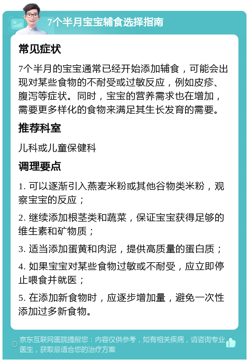 7个半月宝宝辅食选择指南 常见症状 7个半月的宝宝通常已经开始添加辅食，可能会出现对某些食物的不耐受或过敏反应，例如皮疹、腹泻等症状。同时，宝宝的营养需求也在增加，需要更多样化的食物来满足其生长发育的需要。 推荐科室 儿科或儿童保健科 调理要点 1. 可以逐渐引入燕麦米粉或其他谷物类米粉，观察宝宝的反应； 2. 继续添加根茎类和蔬菜，保证宝宝获得足够的维生素和矿物质； 3. 适当添加蛋黄和肉泥，提供高质量的蛋白质； 4. 如果宝宝对某些食物过敏或不耐受，应立即停止喂食并就医； 5. 在添加新食物时，应逐步增加量，避免一次性添加过多新食物。