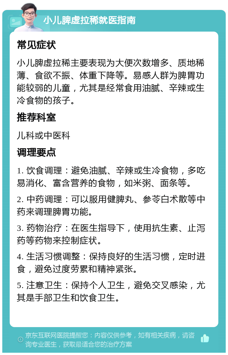 小儿脾虚拉稀就医指南 常见症状 小儿脾虚拉稀主要表现为大便次数增多、质地稀薄、食欲不振、体重下降等。易感人群为脾胃功能较弱的儿童，尤其是经常食用油腻、辛辣或生冷食物的孩子。 推荐科室 儿科或中医科 调理要点 1. 饮食调理：避免油腻、辛辣或生冷食物，多吃易消化、富含营养的食物，如米粥、面条等。 2. 中药调理：可以服用健脾丸、参苓白术散等中药来调理脾胃功能。 3. 药物治疗：在医生指导下，使用抗生素、止泻药等药物来控制症状。 4. 生活习惯调整：保持良好的生活习惯，定时进食，避免过度劳累和精神紧张。 5. 注意卫生：保持个人卫生，避免交叉感染，尤其是手部卫生和饮食卫生。