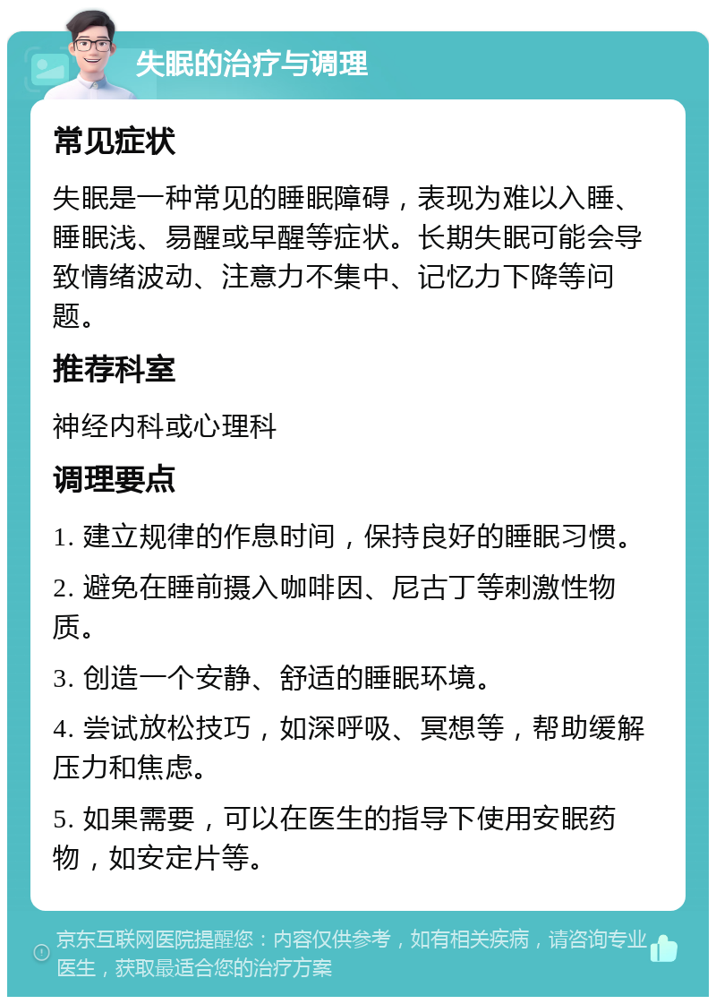 失眠的治疗与调理 常见症状 失眠是一种常见的睡眠障碍，表现为难以入睡、睡眠浅、易醒或早醒等症状。长期失眠可能会导致情绪波动、注意力不集中、记忆力下降等问题。 推荐科室 神经内科或心理科 调理要点 1. 建立规律的作息时间，保持良好的睡眠习惯。 2. 避免在睡前摄入咖啡因、尼古丁等刺激性物质。 3. 创造一个安静、舒适的睡眠环境。 4. 尝试放松技巧，如深呼吸、冥想等，帮助缓解压力和焦虑。 5. 如果需要，可以在医生的指导下使用安眠药物，如安定片等。