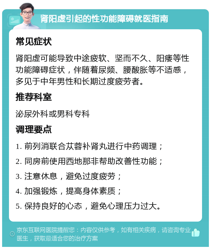 肾阳虚引起的性功能障碍就医指南 常见症状 肾阳虚可能导致中途疲软、坚而不久、阳痿等性功能障碍症状，伴随着尿频、腰酸胀等不适感，多见于中年男性和长期过度疲劳者。 推荐科室 泌尿外科或男科专科 调理要点 1. 前列消联合苁蓉补肾丸进行中药调理； 2. 同房前使用西地那非帮助改善性功能； 3. 注意休息，避免过度疲劳； 4. 加强锻炼，提高身体素质； 5. 保持良好的心态，避免心理压力过大。