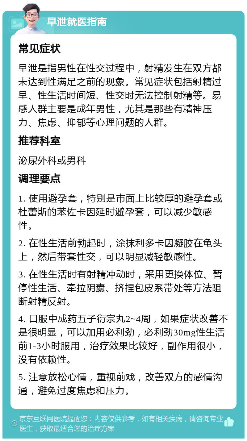 早泄就医指南 常见症状 早泄是指男性在性交过程中，射精发生在双方都未达到性满足之前的现象。常见症状包括射精过早、性生活时间短、性交时无法控制射精等。易感人群主要是成年男性，尤其是那些有精神压力、焦虑、抑郁等心理问题的人群。 推荐科室 泌尿外科或男科 调理要点 1. 使用避孕套，特别是市面上比较厚的避孕套或杜蕾斯的苯佐卡因延时避孕套，可以减少敏感性。 2. 在性生活前勃起时，涂抹利多卡因凝胶在龟头上，然后带套性交，可以明显减轻敏感性。 3. 在性生活时有射精冲动时，采用更换体位、暂停性生活、牵拉阴囊、挤捏包皮系带处等方法阻断射精反射。 4. 口服中成药五子衍宗丸2~4周，如果症状改善不是很明显，可以加用必利劲，必利劲30mg性生活前1-3小时服用，治疗效果比较好，副作用很小，没有依赖性。 5. 注意放松心情，重视前戏，改善双方的感情沟通，避免过度焦虑和压力。