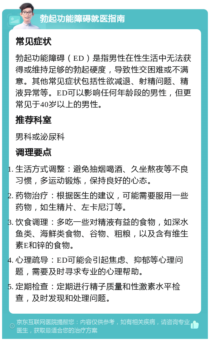 勃起功能障碍就医指南 常见症状 勃起功能障碍（ED）是指男性在性生活中无法获得或维持足够的勃起硬度，导致性交困难或不满意。其他常见症状包括性欲减退、射精问题、精液异常等。ED可以影响任何年龄段的男性，但更常见于40岁以上的男性。 推荐科室 男科或泌尿科 调理要点 生活方式调整：避免抽烟喝酒、久坐熬夜等不良习惯，多运动锻炼，保持良好的心态。 药物治疗：根据医生的建议，可能需要服用一些药物，如生精片、左卡尼汀等。 饮食调理：多吃一些对精液有益的食物，如深水鱼类、海鲜类食物、谷物、粗粮，以及含有维生素E和锌的食物。 心理疏导：ED可能会引起焦虑、抑郁等心理问题，需要及时寻求专业的心理帮助。 定期检查：定期进行精子质量和性激素水平检查，及时发现和处理问题。