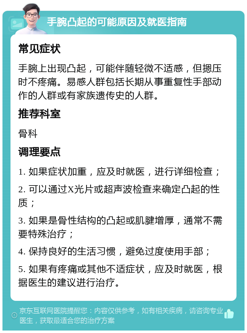 手腕凸起的可能原因及就医指南 常见症状 手腕上出现凸起，可能伴随轻微不适感，但摁压时不疼痛。易感人群包括长期从事重复性手部动作的人群或有家族遗传史的人群。 推荐科室 骨科 调理要点 1. 如果症状加重，应及时就医，进行详细检查； 2. 可以通过X光片或超声波检查来确定凸起的性质； 3. 如果是骨性结构的凸起或肌腱增厚，通常不需要特殊治疗； 4. 保持良好的生活习惯，避免过度使用手部； 5. 如果有疼痛或其他不适症状，应及时就医，根据医生的建议进行治疗。