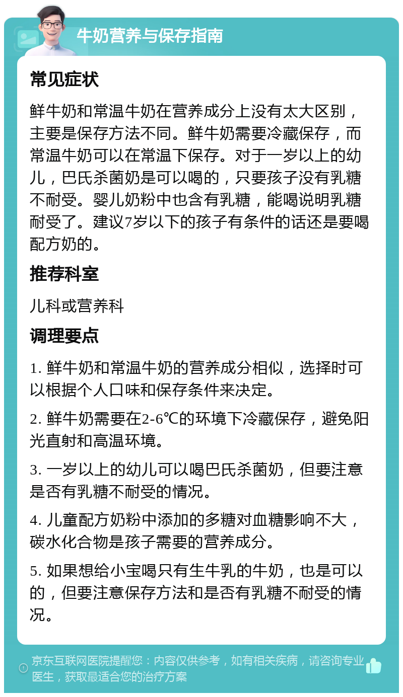 牛奶营养与保存指南 常见症状 鲜牛奶和常温牛奶在营养成分上没有太大区别，主要是保存方法不同。鲜牛奶需要冷藏保存，而常温牛奶可以在常温下保存。对于一岁以上的幼儿，巴氏杀菌奶是可以喝的，只要孩子没有乳糖不耐受。婴儿奶粉中也含有乳糖，能喝说明乳糖耐受了。建议7岁以下的孩子有条件的话还是要喝配方奶的。 推荐科室 儿科或营养科 调理要点 1. 鲜牛奶和常温牛奶的营养成分相似，选择时可以根据个人口味和保存条件来决定。 2. 鲜牛奶需要在2-6℃的环境下冷藏保存，避免阳光直射和高温环境。 3. 一岁以上的幼儿可以喝巴氏杀菌奶，但要注意是否有乳糖不耐受的情况。 4. 儿童配方奶粉中添加的多糖对血糖影响不大，碳水化合物是孩子需要的营养成分。 5. 如果想给小宝喝只有生牛乳的牛奶，也是可以的，但要注意保存方法和是否有乳糖不耐受的情况。