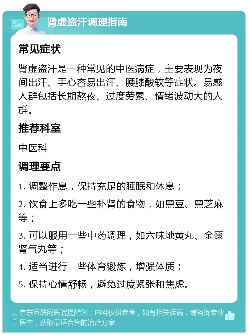 肾虚盗汗调理指南 常见症状 肾虚盗汗是一种常见的中医病症，主要表现为夜间出汗、手心容易出汗、腰膝酸软等症状。易感人群包括长期熬夜、过度劳累、情绪波动大的人群。 推荐科室 中医科 调理要点 1. 调整作息，保持充足的睡眠和休息； 2. 饮食上多吃一些补肾的食物，如黑豆、黑芝麻等； 3. 可以服用一些中药调理，如六味地黄丸、金匮肾气丸等； 4. 适当进行一些体育锻炼，增强体质； 5. 保持心情舒畅，避免过度紧张和焦虑。