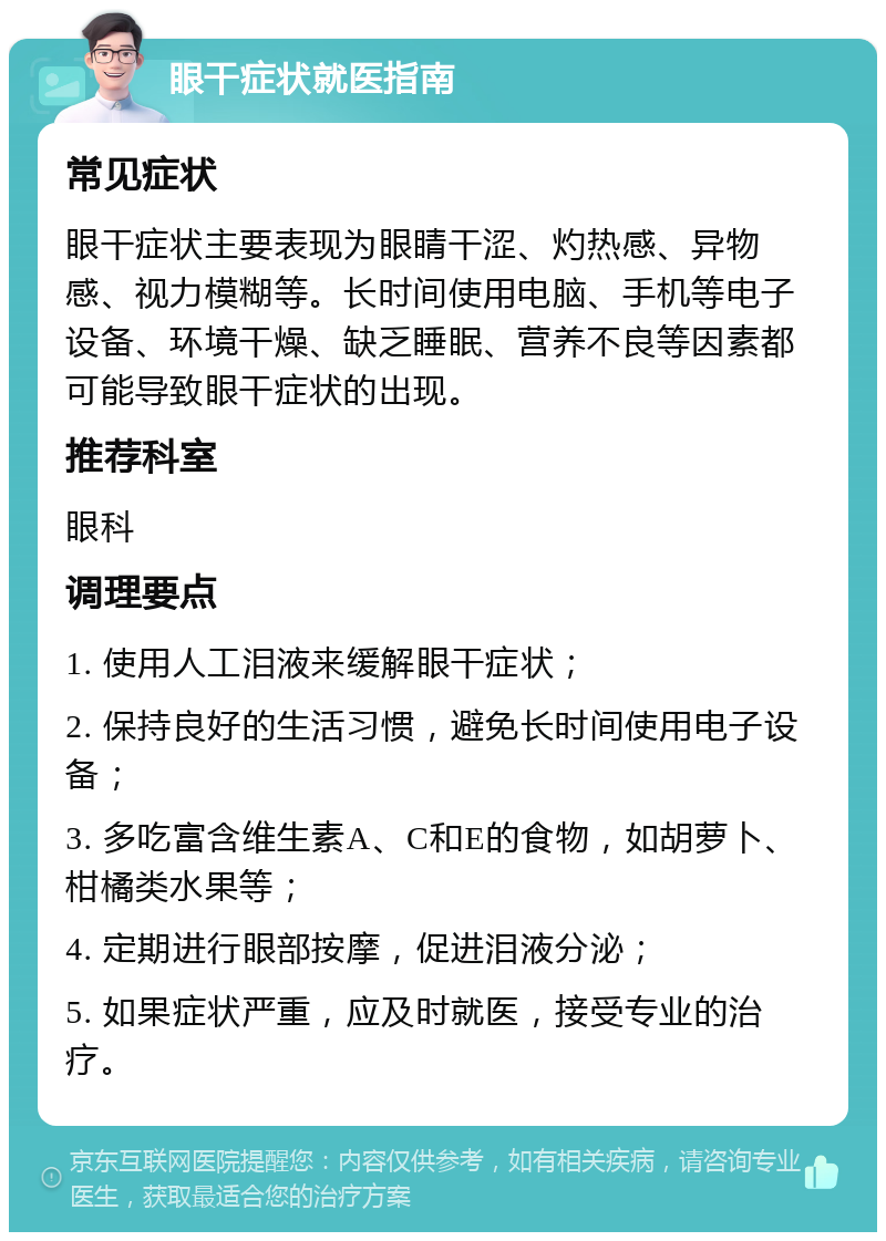 眼干症状就医指南 常见症状 眼干症状主要表现为眼睛干涩、灼热感、异物感、视力模糊等。长时间使用电脑、手机等电子设备、环境干燥、缺乏睡眠、营养不良等因素都可能导致眼干症状的出现。 推荐科室 眼科 调理要点 1. 使用人工泪液来缓解眼干症状； 2. 保持良好的生活习惯，避免长时间使用电子设备； 3. 多吃富含维生素A、C和E的食物，如胡萝卜、柑橘类水果等； 4. 定期进行眼部按摩，促进泪液分泌； 5. 如果症状严重，应及时就医，接受专业的治疗。