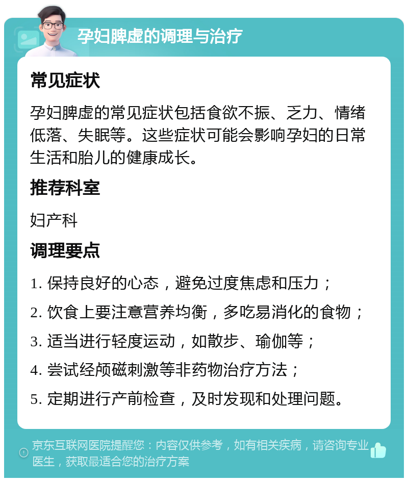 孕妇脾虚的调理与治疗 常见症状 孕妇脾虚的常见症状包括食欲不振、乏力、情绪低落、失眠等。这些症状可能会影响孕妇的日常生活和胎儿的健康成长。 推荐科室 妇产科 调理要点 1. 保持良好的心态，避免过度焦虑和压力； 2. 饮食上要注意营养均衡，多吃易消化的食物； 3. 适当进行轻度运动，如散步、瑜伽等； 4. 尝试经颅磁刺激等非药物治疗方法； 5. 定期进行产前检查，及时发现和处理问题。