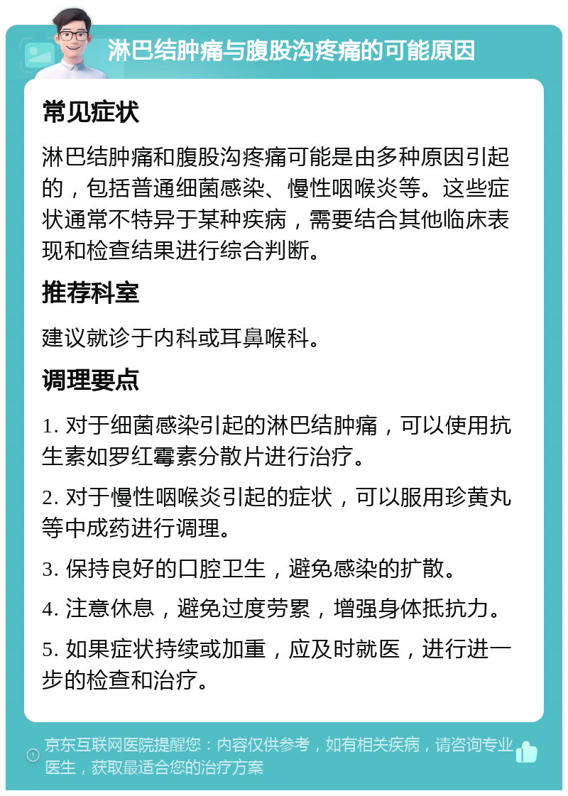 淋巴结肿痛与腹股沟疼痛的可能原因 常见症状 淋巴结肿痛和腹股沟疼痛可能是由多种原因引起的，包括普通细菌感染、慢性咽喉炎等。这些症状通常不特异于某种疾病，需要结合其他临床表现和检查结果进行综合判断。 推荐科室 建议就诊于内科或耳鼻喉科。 调理要点 1. 对于细菌感染引起的淋巴结肿痛，可以使用抗生素如罗红霉素分散片进行治疗。 2. 对于慢性咽喉炎引起的症状，可以服用珍黄丸等中成药进行调理。 3. 保持良好的口腔卫生，避免感染的扩散。 4. 注意休息，避免过度劳累，增强身体抵抗力。 5. 如果症状持续或加重，应及时就医，进行进一步的检查和治疗。