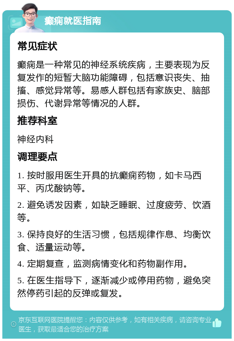 癫痫就医指南 常见症状 癫痫是一种常见的神经系统疾病，主要表现为反复发作的短暂大脑功能障碍，包括意识丧失、抽搐、感觉异常等。易感人群包括有家族史、脑部损伤、代谢异常等情况的人群。 推荐科室 神经内科 调理要点 1. 按时服用医生开具的抗癫痫药物，如卡马西平、丙戊酸钠等。 2. 避免诱发因素，如缺乏睡眠、过度疲劳、饮酒等。 3. 保持良好的生活习惯，包括规律作息、均衡饮食、适量运动等。 4. 定期复查，监测病情变化和药物副作用。 5. 在医生指导下，逐渐减少或停用药物，避免突然停药引起的反弹或复发。