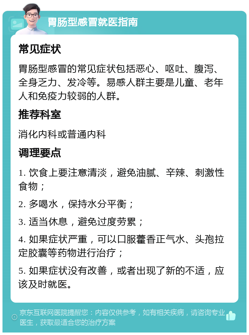 胃肠型感冒就医指南 常见症状 胃肠型感冒的常见症状包括恶心、呕吐、腹泻、全身乏力、发冷等。易感人群主要是儿童、老年人和免疫力较弱的人群。 推荐科室 消化内科或普通内科 调理要点 1. 饮食上要注意清淡，避免油腻、辛辣、刺激性食物； 2. 多喝水，保持水分平衡； 3. 适当休息，避免过度劳累； 4. 如果症状严重，可以口服藿香正气水、头孢拉定胶囊等药物进行治疗； 5. 如果症状没有改善，或者出现了新的不适，应该及时就医。