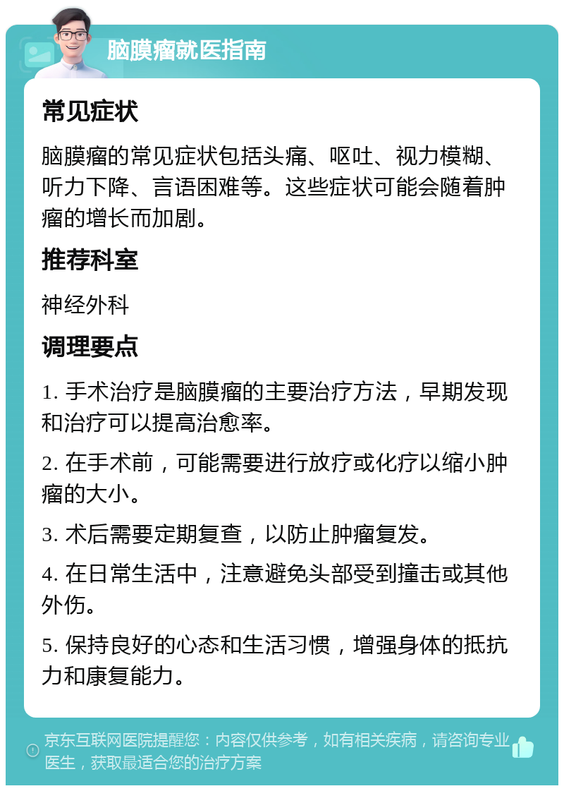 脑膜瘤就医指南 常见症状 脑膜瘤的常见症状包括头痛、呕吐、视力模糊、听力下降、言语困难等。这些症状可能会随着肿瘤的增长而加剧。 推荐科室 神经外科 调理要点 1. 手术治疗是脑膜瘤的主要治疗方法，早期发现和治疗可以提高治愈率。 2. 在手术前，可能需要进行放疗或化疗以缩小肿瘤的大小。 3. 术后需要定期复查，以防止肿瘤复发。 4. 在日常生活中，注意避免头部受到撞击或其他外伤。 5. 保持良好的心态和生活习惯，增强身体的抵抗力和康复能力。