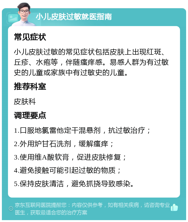 小儿皮肤过敏就医指南 常见症状 小儿皮肤过敏的常见症状包括皮肤上出现红斑、丘疹、水疱等，伴随瘙痒感。易感人群为有过敏史的儿童或家族中有过敏史的儿童。 推荐科室 皮肤科 调理要点 1.口服地氯雷他定干混悬剂，抗过敏治疗； 2.外用炉甘石洗剂，缓解瘙痒； 3.使用维A酸软膏，促进皮肤修复； 4.避免接触可能引起过敏的物质； 5.保持皮肤清洁，避免抓挠导致感染。