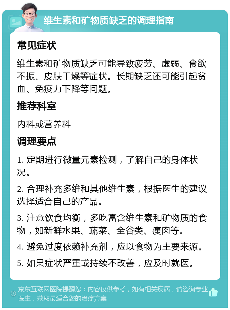 维生素和矿物质缺乏的调理指南 常见症状 维生素和矿物质缺乏可能导致疲劳、虚弱、食欲不振、皮肤干燥等症状。长期缺乏还可能引起贫血、免疫力下降等问题。 推荐科室 内科或营养科 调理要点 1. 定期进行微量元素检测，了解自己的身体状况。 2. 合理补充多维和其他维生素，根据医生的建议选择适合自己的产品。 3. 注意饮食均衡，多吃富含维生素和矿物质的食物，如新鲜水果、蔬菜、全谷类、瘦肉等。 4. 避免过度依赖补充剂，应以食物为主要来源。 5. 如果症状严重或持续不改善，应及时就医。