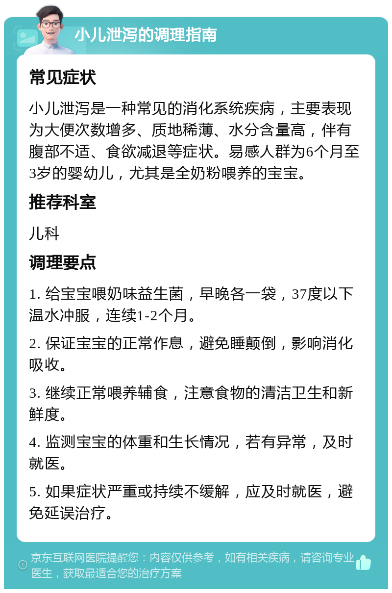 小儿泄泻的调理指南 常见症状 小儿泄泻是一种常见的消化系统疾病，主要表现为大便次数增多、质地稀薄、水分含量高，伴有腹部不适、食欲减退等症状。易感人群为6个月至3岁的婴幼儿，尤其是全奶粉喂养的宝宝。 推荐科室 儿科 调理要点 1. 给宝宝喂奶味益生菌，早晚各一袋，37度以下温水冲服，连续1-2个月。 2. 保证宝宝的正常作息，避免睡颠倒，影响消化吸收。 3. 继续正常喂养辅食，注意食物的清洁卫生和新鲜度。 4. 监测宝宝的体重和生长情况，若有异常，及时就医。 5. 如果症状严重或持续不缓解，应及时就医，避免延误治疗。