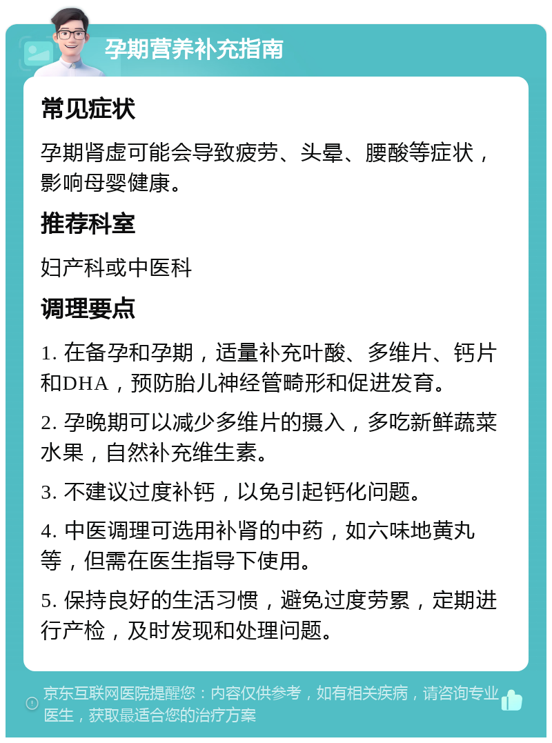 孕期营养补充指南 常见症状 孕期肾虚可能会导致疲劳、头晕、腰酸等症状，影响母婴健康。 推荐科室 妇产科或中医科 调理要点 1. 在备孕和孕期，适量补充叶酸、多维片、钙片和DHA，预防胎儿神经管畸形和促进发育。 2. 孕晚期可以减少多维片的摄入，多吃新鲜蔬菜水果，自然补充维生素。 3. 不建议过度补钙，以免引起钙化问题。 4. 中医调理可选用补肾的中药，如六味地黄丸等，但需在医生指导下使用。 5. 保持良好的生活习惯，避免过度劳累，定期进行产检，及时发现和处理问题。