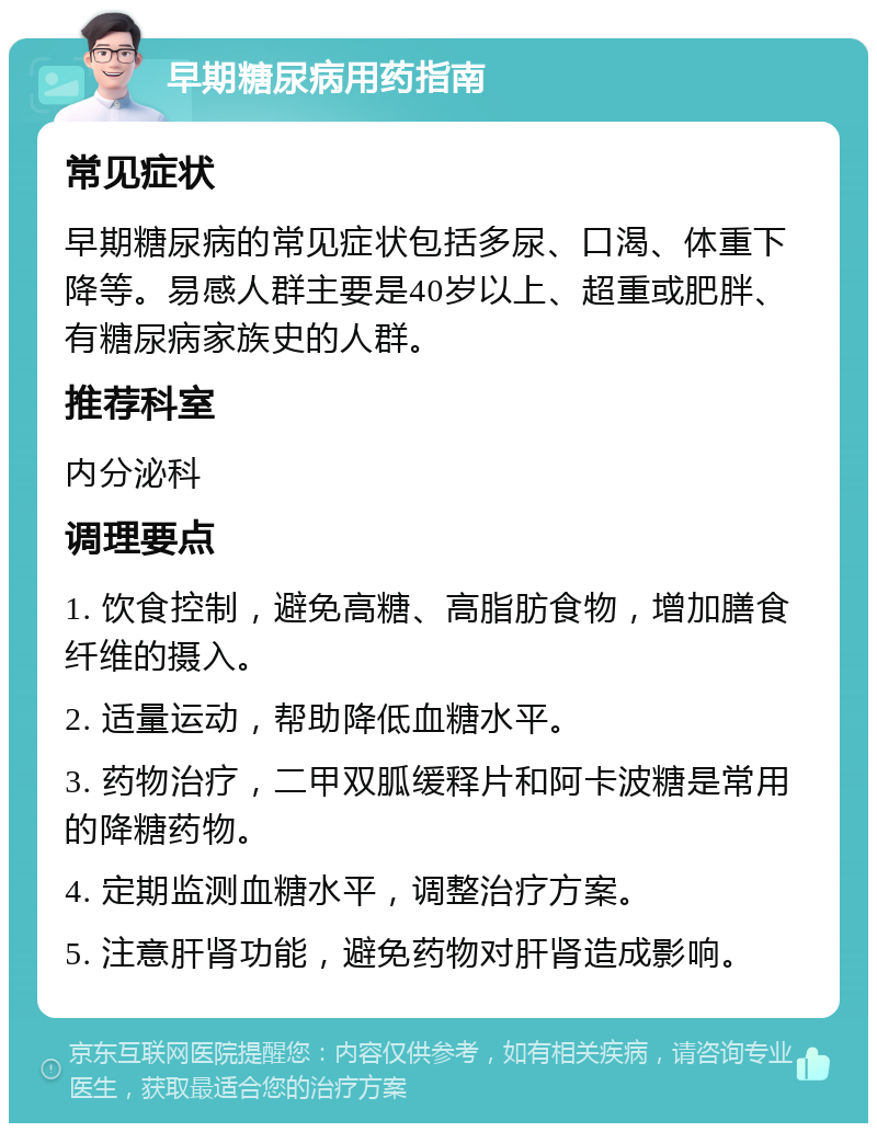 早期糖尿病用药指南 常见症状 早期糖尿病的常见症状包括多尿、口渴、体重下降等。易感人群主要是40岁以上、超重或肥胖、有糖尿病家族史的人群。 推荐科室 内分泌科 调理要点 1. 饮食控制，避免高糖、高脂肪食物，增加膳食纤维的摄入。 2. 适量运动，帮助降低血糖水平。 3. 药物治疗，二甲双胍缓释片和阿卡波糖是常用的降糖药物。 4. 定期监测血糖水平，调整治疗方案。 5. 注意肝肾功能，避免药物对肝肾造成影响。