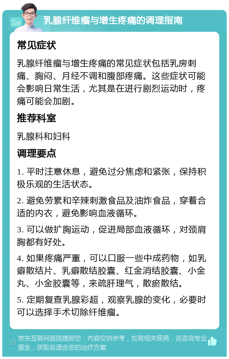 乳腺纤维瘤与增生疼痛的调理指南 常见症状 乳腺纤维瘤与增生疼痛的常见症状包括乳房刺痛、胸闷、月经不调和腹部疼痛。这些症状可能会影响日常生活，尤其是在进行剧烈运动时，疼痛可能会加剧。 推荐科室 乳腺科和妇科 调理要点 1. 平时注意休息，避免过分焦虑和紧张，保持积极乐观的生活状态。 2. 避免劳累和辛辣刺激食品及油炸食品，穿着合适的内衣，避免影响血液循环。 3. 可以做扩胸运动，促进局部血液循环，对颈肩胸都有好处。 4. 如果疼痛严重，可以口服一些中成药物，如乳癖散结片、乳癖散结胶囊、红金消结胶囊、小金丸、小金胶囊等，来疏肝理气，散瘀散结。 5. 定期复查乳腺彩超，观察乳腺的变化，必要时可以选择手术切除纤维瘤。