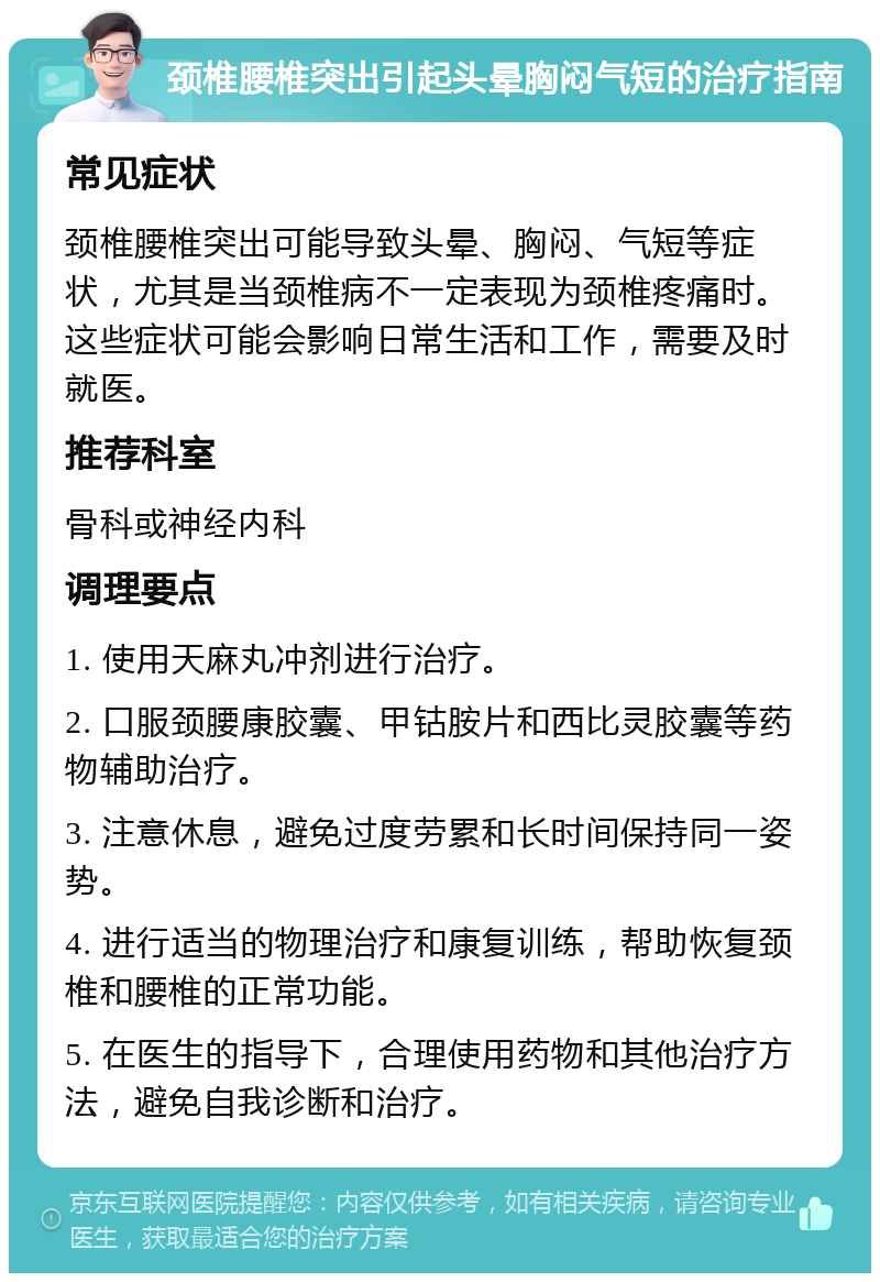 颈椎腰椎突出引起头晕胸闷气短的治疗指南 常见症状 颈椎腰椎突出可能导致头晕、胸闷、气短等症状，尤其是当颈椎病不一定表现为颈椎疼痛时。这些症状可能会影响日常生活和工作，需要及时就医。 推荐科室 骨科或神经内科 调理要点 1. 使用天麻丸冲剂进行治疗。 2. 口服颈腰康胶囊、甲钴胺片和西比灵胶囊等药物辅助治疗。 3. 注意休息，避免过度劳累和长时间保持同一姿势。 4. 进行适当的物理治疗和康复训练，帮助恢复颈椎和腰椎的正常功能。 5. 在医生的指导下，合理使用药物和其他治疗方法，避免自我诊断和治疗。