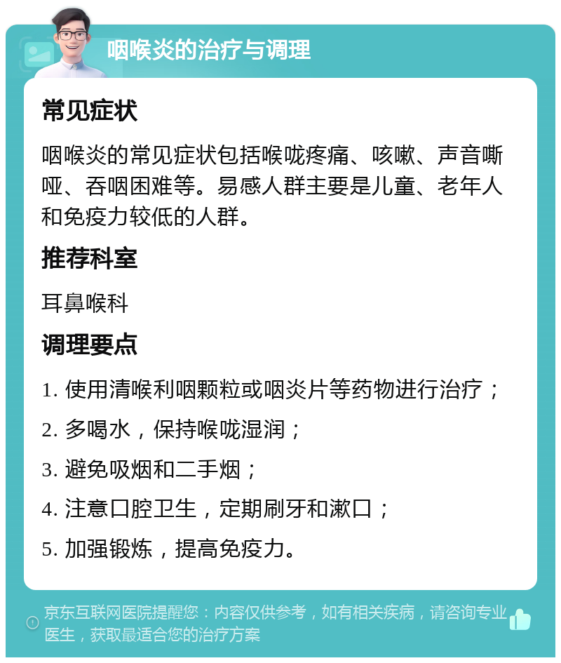 咽喉炎的治疗与调理 常见症状 咽喉炎的常见症状包括喉咙疼痛、咳嗽、声音嘶哑、吞咽困难等。易感人群主要是儿童、老年人和免疫力较低的人群。 推荐科室 耳鼻喉科 调理要点 1. 使用清喉利咽颗粒或咽炎片等药物进行治疗； 2. 多喝水，保持喉咙湿润； 3. 避免吸烟和二手烟； 4. 注意口腔卫生，定期刷牙和漱口； 5. 加强锻炼，提高免疫力。