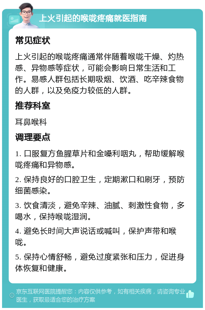 上火引起的喉咙疼痛就医指南 常见症状 上火引起的喉咙疼痛通常伴随着喉咙干燥、灼热感、异物感等症状，可能会影响日常生活和工作。易感人群包括长期吸烟、饮酒、吃辛辣食物的人群，以及免疫力较低的人群。 推荐科室 耳鼻喉科 调理要点 1. 口服复方鱼腥草片和金嗓利咽丸，帮助缓解喉咙疼痛和异物感。 2. 保持良好的口腔卫生，定期漱口和刷牙，预防细菌感染。 3. 饮食清淡，避免辛辣、油腻、刺激性食物，多喝水，保持喉咙湿润。 4. 避免长时间大声说话或喊叫，保护声带和喉咙。 5. 保持心情舒畅，避免过度紧张和压力，促进身体恢复和健康。