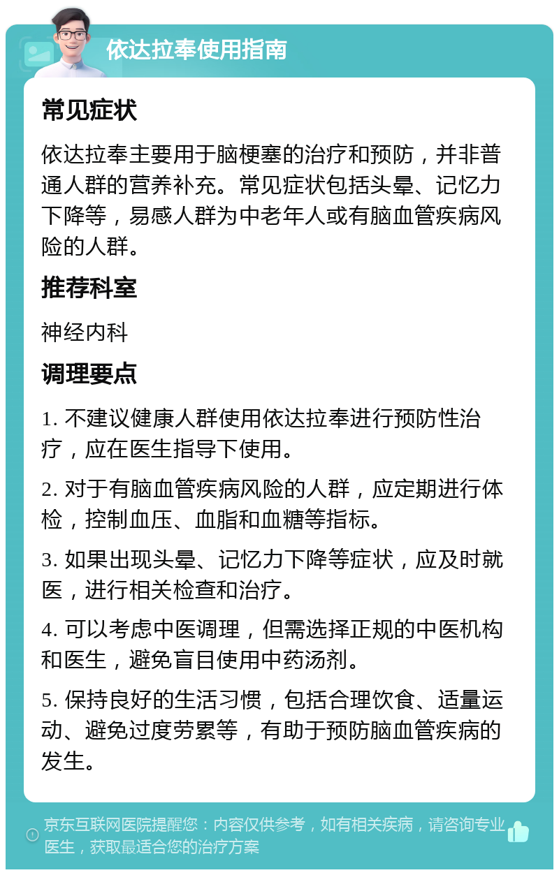 依达拉奉使用指南 常见症状 依达拉奉主要用于脑梗塞的治疗和预防，并非普通人群的营养补充。常见症状包括头晕、记忆力下降等，易感人群为中老年人或有脑血管疾病风险的人群。 推荐科室 神经内科 调理要点 1. 不建议健康人群使用依达拉奉进行预防性治疗，应在医生指导下使用。 2. 对于有脑血管疾病风险的人群，应定期进行体检，控制血压、血脂和血糖等指标。 3. 如果出现头晕、记忆力下降等症状，应及时就医，进行相关检查和治疗。 4. 可以考虑中医调理，但需选择正规的中医机构和医生，避免盲目使用中药汤剂。 5. 保持良好的生活习惯，包括合理饮食、适量运动、避免过度劳累等，有助于预防脑血管疾病的发生。