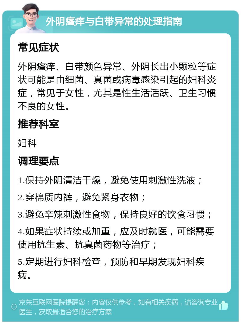 外阴瘙痒与白带异常的处理指南 常见症状 外阴瘙痒、白带颜色异常、外阴长出小颗粒等症状可能是由细菌、真菌或病毒感染引起的妇科炎症，常见于女性，尤其是性生活活跃、卫生习惯不良的女性。 推荐科室 妇科 调理要点 1.保持外阴清洁干燥，避免使用刺激性洗液； 2.穿棉质内裤，避免紧身衣物； 3.避免辛辣刺激性食物，保持良好的饮食习惯； 4.如果症状持续或加重，应及时就医，可能需要使用抗生素、抗真菌药物等治疗； 5.定期进行妇科检查，预防和早期发现妇科疾病。