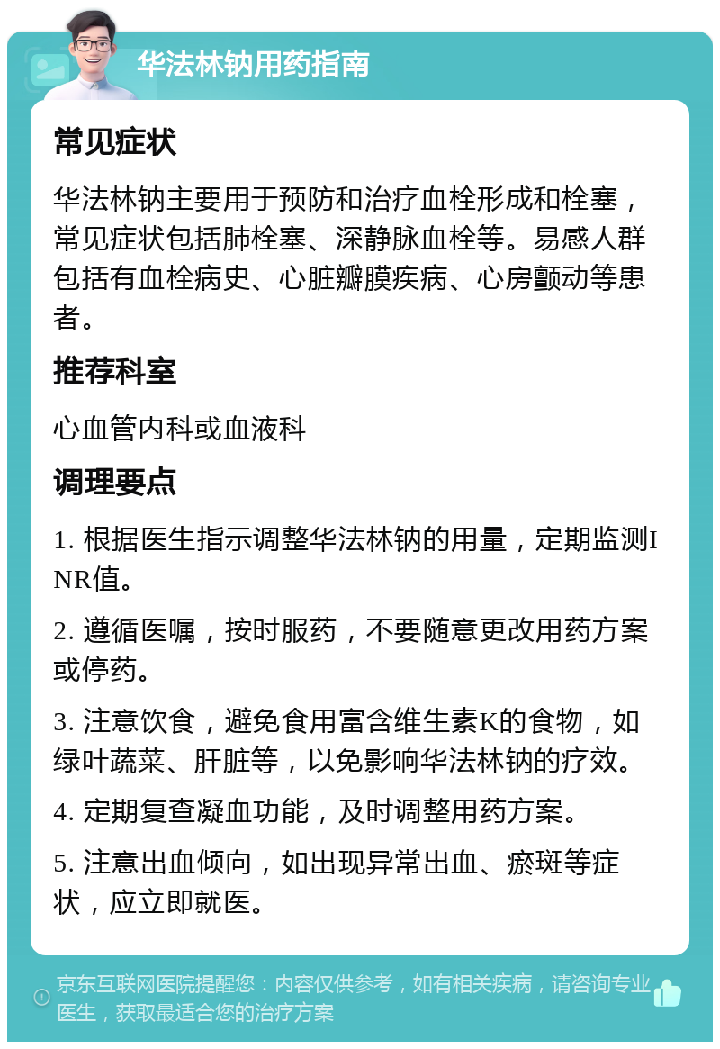 华法林钠用药指南 常见症状 华法林钠主要用于预防和治疗血栓形成和栓塞，常见症状包括肺栓塞、深静脉血栓等。易感人群包括有血栓病史、心脏瓣膜疾病、心房颤动等患者。 推荐科室 心血管内科或血液科 调理要点 1. 根据医生指示调整华法林钠的用量，定期监测INR值。 2. 遵循医嘱，按时服药，不要随意更改用药方案或停药。 3. 注意饮食，避免食用富含维生素K的食物，如绿叶蔬菜、肝脏等，以免影响华法林钠的疗效。 4. 定期复查凝血功能，及时调整用药方案。 5. 注意出血倾向，如出现异常出血、瘀斑等症状，应立即就医。