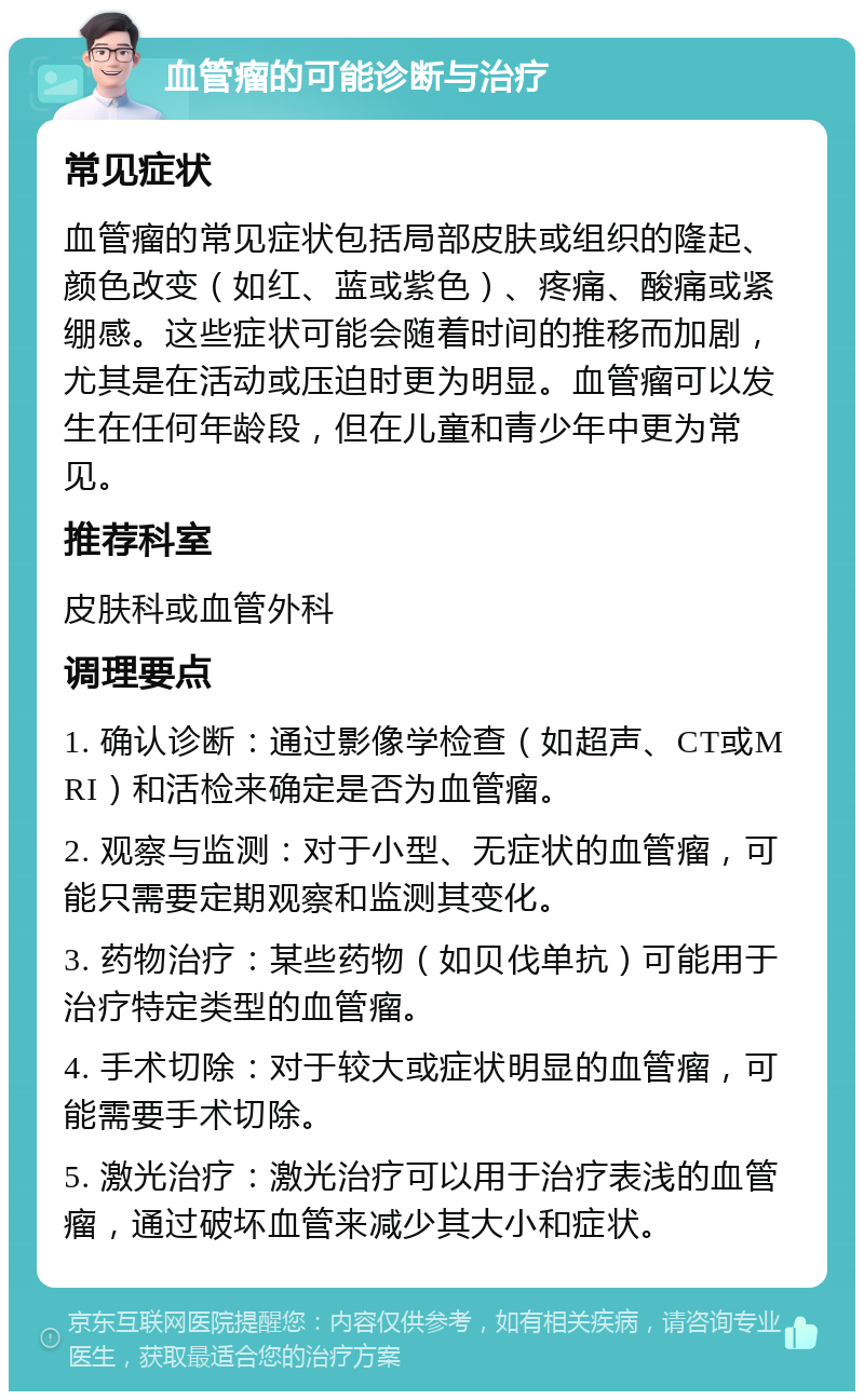 血管瘤的可能诊断与治疗 常见症状 血管瘤的常见症状包括局部皮肤或组织的隆起、颜色改变（如红、蓝或紫色）、疼痛、酸痛或紧绷感。这些症状可能会随着时间的推移而加剧，尤其是在活动或压迫时更为明显。血管瘤可以发生在任何年龄段，但在儿童和青少年中更为常见。 推荐科室 皮肤科或血管外科 调理要点 1. 确认诊断：通过影像学检查（如超声、CT或MRI）和活检来确定是否为血管瘤。 2. 观察与监测：对于小型、无症状的血管瘤，可能只需要定期观察和监测其变化。 3. 药物治疗：某些药物（如贝伐单抗）可能用于治疗特定类型的血管瘤。 4. 手术切除：对于较大或症状明显的血管瘤，可能需要手术切除。 5. 激光治疗：激光治疗可以用于治疗表浅的血管瘤，通过破坏血管来减少其大小和症状。