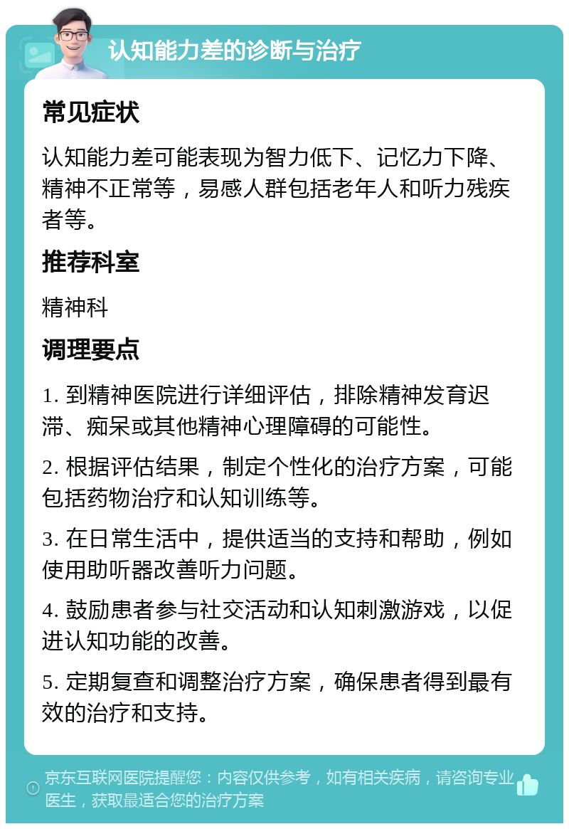 认知能力差的诊断与治疗 常见症状 认知能力差可能表现为智力低下、记忆力下降、精神不正常等，易感人群包括老年人和听力残疾者等。 推荐科室 精神科 调理要点 1. 到精神医院进行详细评估，排除精神发育迟滞、痴呆或其他精神心理障碍的可能性。 2. 根据评估结果，制定个性化的治疗方案，可能包括药物治疗和认知训练等。 3. 在日常生活中，提供适当的支持和帮助，例如使用助听器改善听力问题。 4. 鼓励患者参与社交活动和认知刺激游戏，以促进认知功能的改善。 5. 定期复查和调整治疗方案，确保患者得到最有效的治疗和支持。