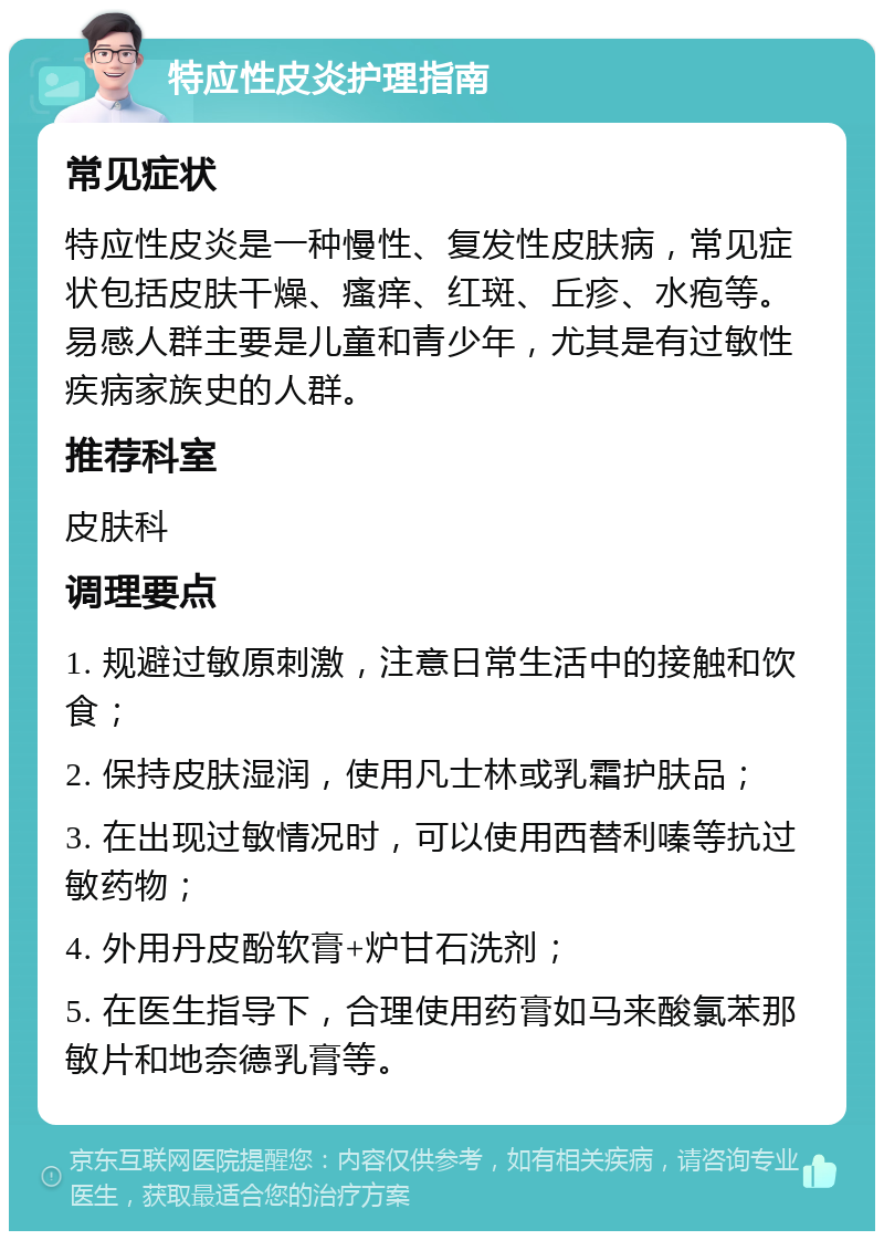 特应性皮炎护理指南 常见症状 特应性皮炎是一种慢性、复发性皮肤病，常见症状包括皮肤干燥、瘙痒、红斑、丘疹、水疱等。易感人群主要是儿童和青少年，尤其是有过敏性疾病家族史的人群。 推荐科室 皮肤科 调理要点 1. 规避过敏原刺激，注意日常生活中的接触和饮食； 2. 保持皮肤湿润，使用凡士林或乳霜护肤品； 3. 在出现过敏情况时，可以使用西替利嗪等抗过敏药物； 4. 外用丹皮酚软膏+炉甘石洗剂； 5. 在医生指导下，合理使用药膏如马来酸氯苯那敏片和地奈德乳膏等。