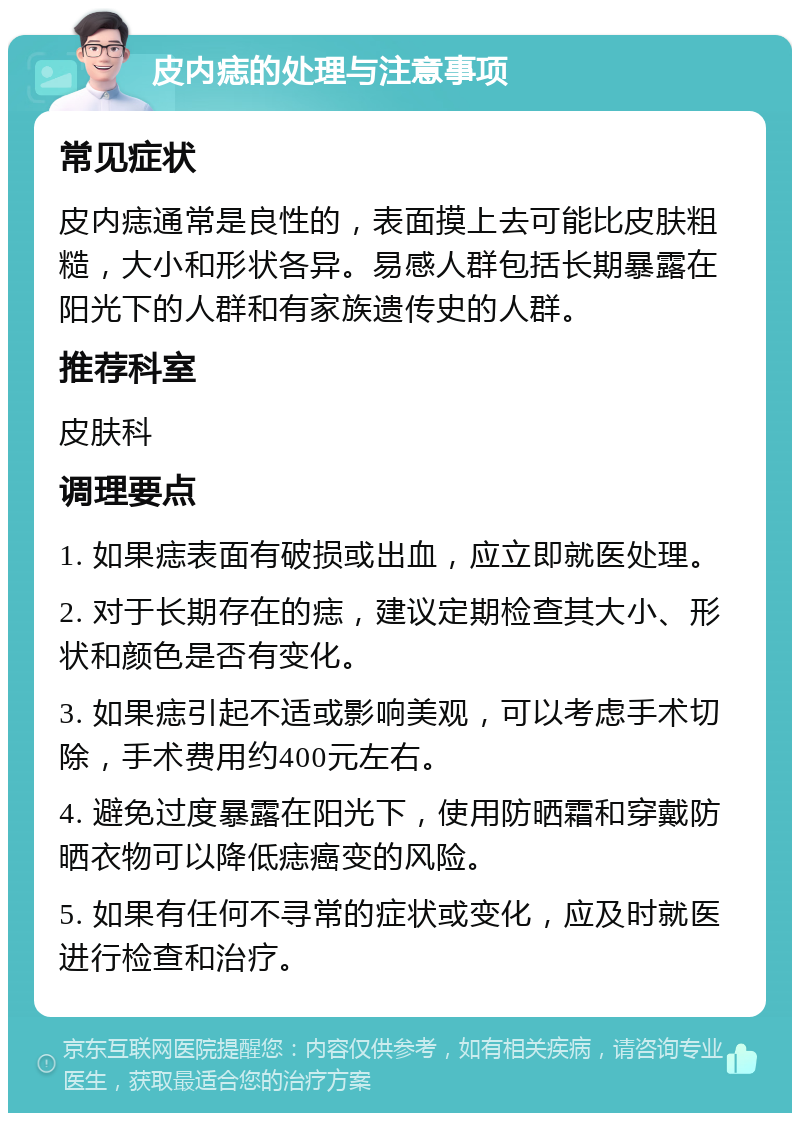 皮内痣的处理与注意事项 常见症状 皮内痣通常是良性的，表面摸上去可能比皮肤粗糙，大小和形状各异。易感人群包括长期暴露在阳光下的人群和有家族遗传史的人群。 推荐科室 皮肤科 调理要点 1. 如果痣表面有破损或出血，应立即就医处理。 2. 对于长期存在的痣，建议定期检查其大小、形状和颜色是否有变化。 3. 如果痣引起不适或影响美观，可以考虑手术切除，手术费用约400元左右。 4. 避免过度暴露在阳光下，使用防晒霜和穿戴防晒衣物可以降低痣癌变的风险。 5. 如果有任何不寻常的症状或变化，应及时就医进行检查和治疗。