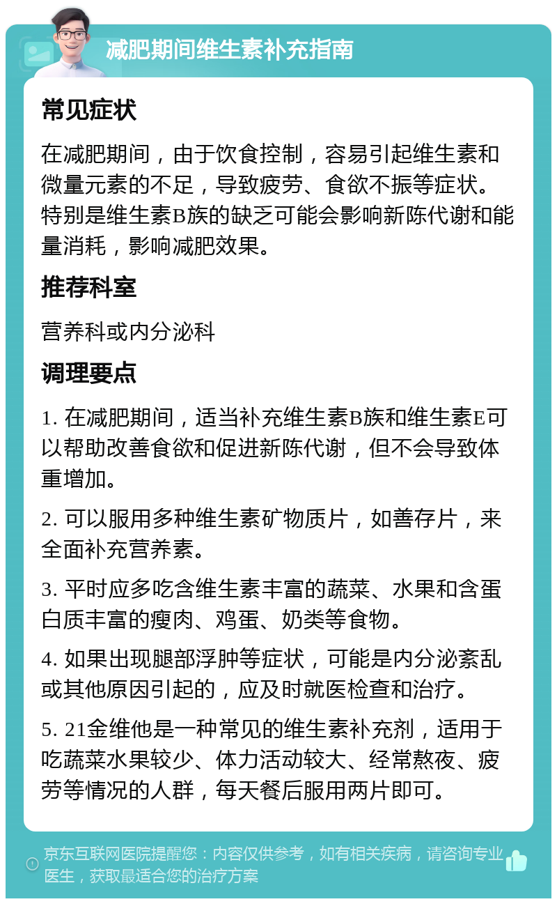 减肥期间维生素补充指南 常见症状 在减肥期间，由于饮食控制，容易引起维生素和微量元素的不足，导致疲劳、食欲不振等症状。特别是维生素B族的缺乏可能会影响新陈代谢和能量消耗，影响减肥效果。 推荐科室 营养科或内分泌科 调理要点 1. 在减肥期间，适当补充维生素B族和维生素E可以帮助改善食欲和促进新陈代谢，但不会导致体重增加。 2. 可以服用多种维生素矿物质片，如善存片，来全面补充营养素。 3. 平时应多吃含维生素丰富的蔬菜、水果和含蛋白质丰富的瘦肉、鸡蛋、奶类等食物。 4. 如果出现腿部浮肿等症状，可能是内分泌紊乱或其他原因引起的，应及时就医检查和治疗。 5. 21金维他是一种常见的维生素补充剂，适用于吃蔬菜水果较少、体力活动较大、经常熬夜、疲劳等情况的人群，每天餐后服用两片即可。